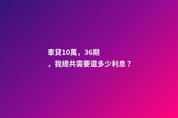 車貸10萬，36期，我總共需要還多少利息？